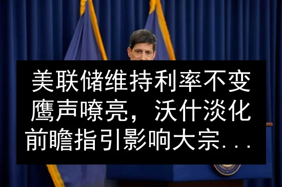 美联储维持利率不变鹰声嘹亮，沃什淡化前瞻指引影响大宗商品市场预期